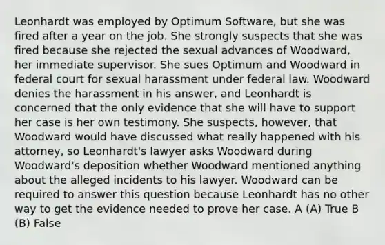 Leonhardt was employed by Optimum Software, but she was fired after a year on the job. She strongly suspects that she was fired because she rejected the sexual advances of Woodward, her immediate supervisor. She sues Optimum and Woodward in federal court for sexual harassment under federal law. Woodward denies the harassment in his answer, and Leonhardt is concerned that the only evidence that she will have to support her case is her own testimony. She suspects, however, that Woodward would have discussed what really happened with his attorney, so Leonhardt's lawyer asks Woodward during Woodward's deposition whether Woodward mentioned anything about the alleged incidents to his lawyer. Woodward can be required to answer this question because Leonhardt has no other way to get the evidence needed to prove her case. A (A) True B (B) False