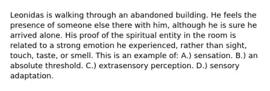 Leonidas is walking through an abandoned building. He feels the presence of someone else there with him, although he is sure he arrived alone. His proof of the spiritual entity in the room is related to a strong emotion he experienced, rather than sight, touch, taste, or smell. This is an example of: A.) sensation. B.) an absolute threshold. C.) extrasensory perception. D.) sensory adaptation.