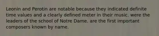 Leonin and Perotin are notable because they indicated definite time values and a clearly defined meter in their music. were the leaders of the school of Notre Dame. are the first important composers known by name.