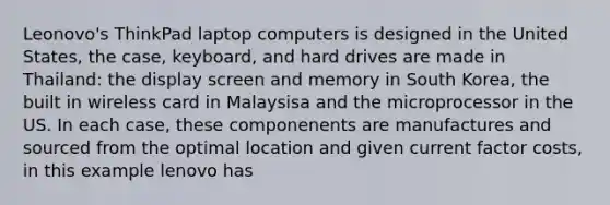 Leonovo's ThinkPad laptop computers is designed in the United States, the case, keyboard, and hard drives are made in Thailand: the display screen and memory in South Korea, the built in wireless card in Malaysisa and the microprocessor in the US. In each case, these componenents are manufactures and sourced from the optimal location and given current factor costs, in this example lenovo has