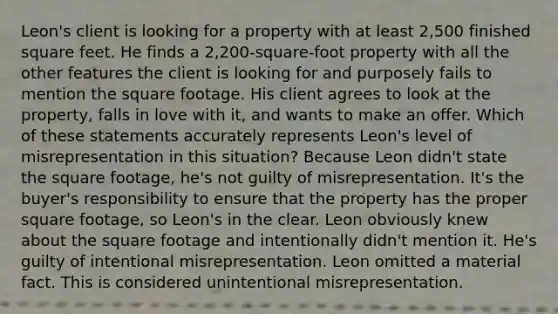 Leon's client is looking for a property with at least 2,500 finished square feet. He finds a 2,200-square-foot property with all the other features the client is looking for and purposely fails to mention the square footage. His client agrees to look at the property, falls in love with it, and wants to make an offer. Which of these statements accurately represents Leon's level of misrepresentation in this situation? Because Leon didn't state the square footage, he's not guilty of misrepresentation. It's the buyer's responsibility to ensure that the property has the proper square footage, so Leon's in the clear. Leon obviously knew about the square footage and intentionally didn't mention it. He's guilty of intentional misrepresentation. Leon omitted a material fact. This is considered unintentional misrepresentation.