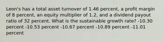 Leon's has a total asset turnover of 1.46 percent, a profit margin of 8 percent, an equity multiplier of 1.2, and a dividend payout ratio of 32 percent. What is the sustainable growth rate? -10.30 percent -10.53 percent -10.67 percent -10.89 percent -11.01 percent