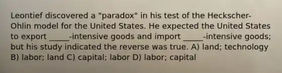 Leontief discovered a "paradox" in his test of the Heckscher-Ohlin model for the United States. He expected the United States to export _____-intensive goods and import _____-intensive goods; but his study indicated the reverse was true. A) land; technology B) labor; land C) capital; labor D) labor; capital