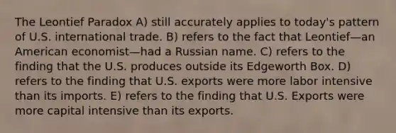 The Leontief Paradox A) still accurately applies to today's pattern of U.S. international trade. B) refers to the fact that Leontief—an American economist—had a Russian name. C) refers to the finding that the U.S. produces outside its Edgeworth Box. D) refers to the finding that U.S. exports were more labor intensive than its imports. E) refers to the finding that U.S. Exports were more capital intensive than its exports.