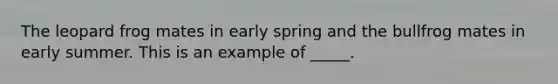 The leopard frog mates in early spring and the bullfrog mates in early summer. This is an example of _____.
