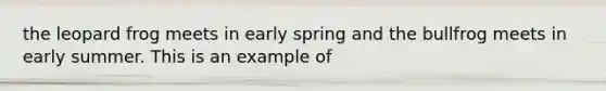 the leopard frog meets in early spring and the bullfrog meets in early summer. This is an example of