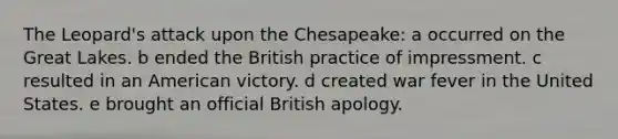 The Leopard's attack upon the Chesapeake: a occurred on the Great Lakes. b ended the British practice of impressment. c resulted in an American victory. d created war fever in the United States. e brought an official British apology.