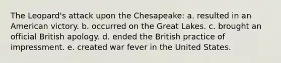 The Leopard's attack upon the Chesapeake: a. resulted in an American victory. b. occurred on the Great Lakes. c. brought an official British apology. d. ended the British practice of impressment. e. created war fever in the United States.