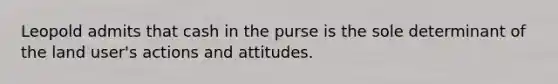 Leopold admits that cash in the purse is the sole determinant of the land user's actions and attitudes.