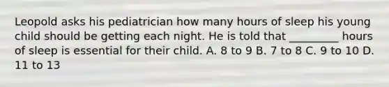 Leopold asks his pediatrician how many hours of sleep his young child should be getting each night. He is told that _________ hours of sleep is essential for their child. A. 8 to 9 B. 7 to 8 C. 9 to 10 D. 11 to 13