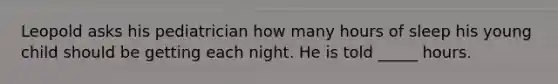 Leopold asks his pediatrician how many hours of sleep his young child should be getting each night. He is told _____ hours.