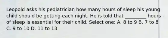 Leopold asks his pediatrician how many hours of sleep his young child should be getting each night. He is told that _________ hours of sleep is essential for their child. Select one: A. 8 to 9 B. 7 to 8 C. 9 to 10 D. 11 to 13