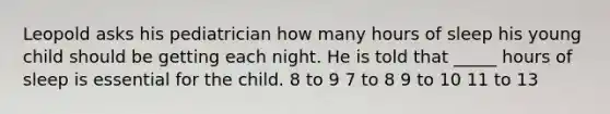 Leopold asks his pediatrician how many hours of sleep his young child should be getting each night. He is told that _____ hours of sleep is essential for the child. 8 to 9 7 to 8 9 to 10 11 to 13