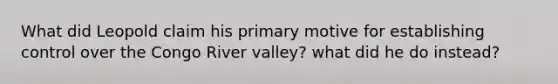 What did Leopold claim his primary motive for establishing control over the Congo River valley? what did he do instead?