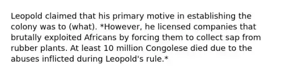 Leopold claimed that his primary motive in establishing the colony was to (what). *However, he licensed companies that brutally exploited Africans by forcing them to collect sap from rubber plants. At least 10 million Congolese died due to the abuses inflicted during Leopold's rule.*