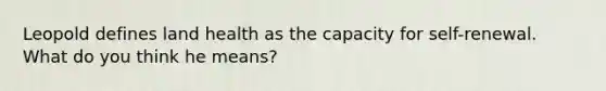 Leopold defines land health as the capacity for self-renewal. What do you think he means?