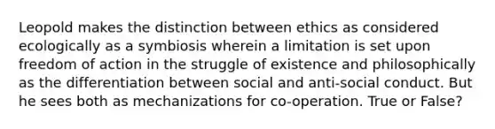 Leopold makes the distinction between ethics as considered ecologically as a symbiosis wherein a limitation is set upon freedom of action in the struggle of existence and philosophically as the differentiation between social and anti-social conduct. But he sees both as mechanizations for co-operation. True or False?