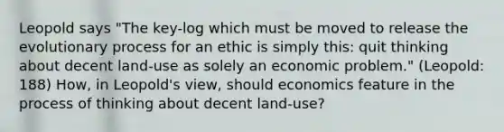 Leopold says "The key-log which must be moved to release the evolutionary process for an ethic is simply this: quit thinking about decent land-use as solely an economic problem." (Leopold: 188) How, in Leopold's view, should economics feature in the process of thinking about decent land-use?