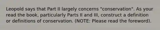 Leopold says that Part II largely concerns "conservation". As your read the book, particularly Parts II and III, construct a definition or definitions of conservation. (NOTE: Please read the foreword).