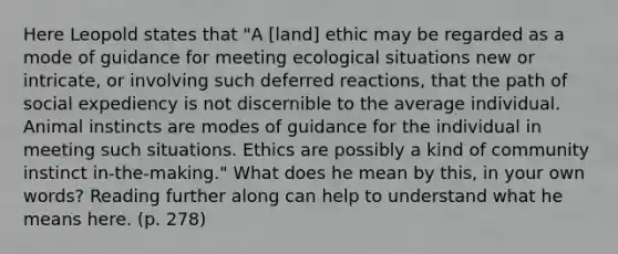 Here Leopold states that "A [land] ethic may be regarded as a mode of guidance for meeting ecological situations new or intricate, or involving such deferred reactions, that the path of social expediency is not discernible to the average individual. Animal instincts are modes of guidance for the individual in meeting such situations. Ethics are possibly a kind of community instinct in-the-making." What does he mean by this, in your own words? Reading further along can help to understand what he means here. (p. 278)