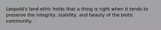 Leopold's land ethic holds that a thing is right when it tends to preserve the integrity, stability, and beauty of the biotic community.