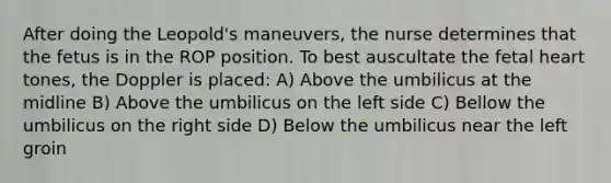 After doing the Leopold's maneuvers, the nurse determines that the fetus is in the ROP position. To best auscultate the fetal heart tones, the Doppler is placed: A) Above the umbilicus at the midline B) Above the umbilicus on the left side C) Bellow the umbilicus on the right side D) Below the umbilicus near the left groin