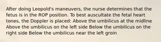 After doing Leopold's maneuvers, the nurse determines that the fetus is in the ROP position. To best auscultate the fetal heart tones, the Doppler is placed: Above the umbilicus at the midline Above the umbilicus on the left side Below the umbilicus on the right side Below the umbilicus near the left groin