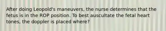 After doing Leopold's maneuvers, the nurse determines that the fetus is in the ROP position. To best auscultate the fetal heart tones, the doppler is placed where?