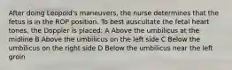 After doing Leopold's maneuvers, the nurse determines that the fetus is in the ROP position. To best auscultate the fetal heart tones, the Doppler is placed: A Above the umbilicus at the midline B Above the umbilicus on the left side C Below the umbilicus on the right side D Below the umbilicus near the left groin
