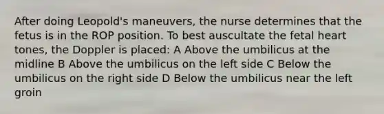 After doing Leopold's maneuvers, the nurse determines that the fetus is in the ROP position. To best auscultate the fetal heart tones, the Doppler is placed: A Above the umbilicus at the midline B Above the umbilicus on the left side C Below the umbilicus on the right side D Below the umbilicus near the left groin