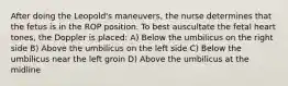 After doing the Leopold's maneuvers, the nurse determines that the fetus is in the ROP position. To best auscultate the fetal heart tones, the Doppler is placed: A) Below the umbilicus on the right side B) Above the umbilicus on the left side C) Below the umbilicus near the left groin D) Above the umbilicus at the midline