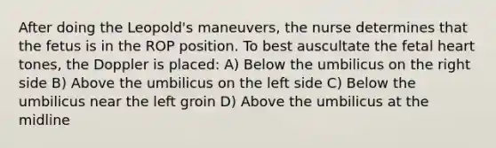 After doing the Leopold's maneuvers, the nurse determines that the fetus is in the ROP position. To best auscultate the fetal heart tones, the Doppler is placed: A) Below the umbilicus on the right side B) Above the umbilicus on the left side C) Below the umbilicus near the left groin D) Above the umbilicus at the midline