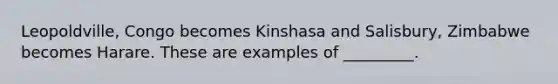 Leopoldville, Congo becomes Kinshasa and Salisbury, Zimbabwe becomes Harare. These are examples of _________.