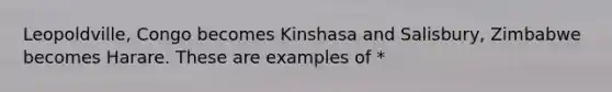 Leopoldville, Congo becomes Kinshasa and Salisbury, Zimbabwe becomes Harare. These are examples of *