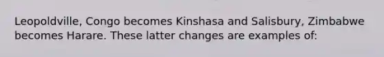 Leopoldville, Congo becomes Kinshasa and Salisbury, Zimbabwe becomes Harare. These latter changes are examples of: