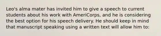 Leo's alma mater has invited him to give a speech to current students about his work with AmeriCorps, and he is considering the best option for his speech delivery. He should keep in mind that manuscript speaking using a written text will allow him to: