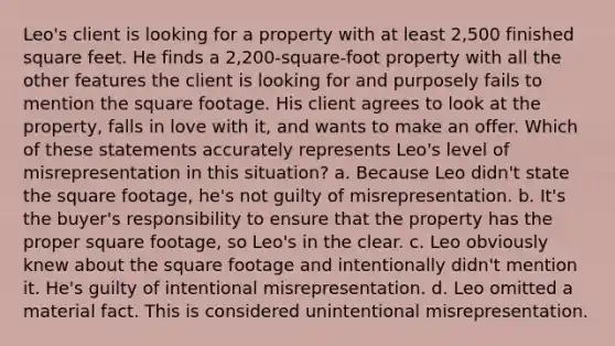 Leo's client is looking for a property with at least 2,500 finished square feet. He finds a 2,200-square-foot property with all the other features the client is looking for and purposely fails to mention the square footage. His client agrees to look at the property, falls in love with it, and wants to make an offer. Which of these statements accurately represents Leo's level of misrepresentation in this situation? a. Because Leo didn't state the square footage, he's not guilty of misrepresentation. b. It's the buyer's responsibility to ensure that the property has the proper square footage, so Leo's in the clear. c. Leo obviously knew about the square footage and intentionally didn't mention it. He's guilty of intentional misrepresentation. d. Leo omitted a material fact. This is considered unintentional misrepresentation.