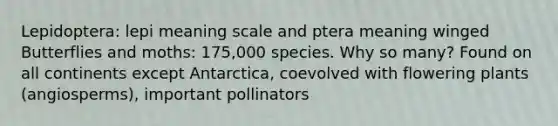 Lepidoptera: lepi meaning scale and ptera meaning winged Butterflies and moths: 175,000 species. Why so many? Found on all continents except Antarctica, coevolved with flowering plants (angiosperms), important pollinators