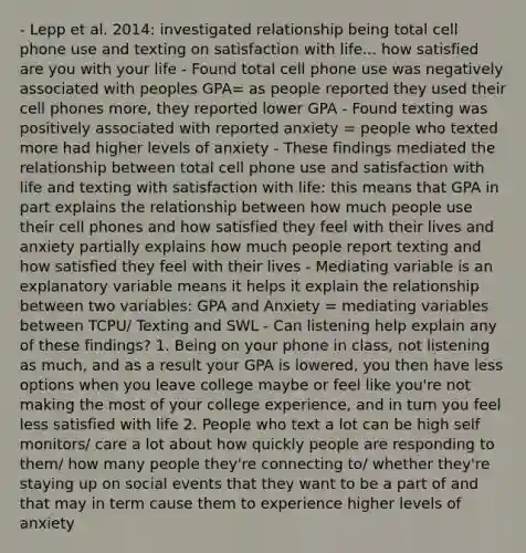 - Lepp et al. 2014: investigated relationship being total cell phone use and texting on satisfaction with life... how satisfied are you with your life - Found total cell phone use was negatively associated with peoples GPA= as people reported they used their cell phones more, they reported lower GPA - Found texting was positively associated with reported anxiety = people who texted more had higher levels of anxiety - These findings mediated the relationship between total cell phone use and satisfaction with life and texting with satisfaction with life: this means that GPA in part explains the relationship between how much people use their cell phones and how satisfied they feel with their lives and anxiety partially explains how much people report texting and how satisfied they feel with their lives - Mediating variable is an explanatory variable means it helps it explain the relationship between two variables: GPA and Anxiety = mediating variables between TCPU/ Texting and SWL - Can listening help explain any of these findings? 1. Being on your phone in class, not listening as much, and as a result your GPA is lowered, you then have less options when you leave college maybe or feel like you're not making the most of your college experience, and in turn you feel less satisfied with life 2. People who text a lot can be high self monitors/ care a lot about how quickly people are responding to them/ how many people they're connecting to/ whether they're staying up on social events that they want to be a part of and that may in term cause them to experience higher levels of anxiety