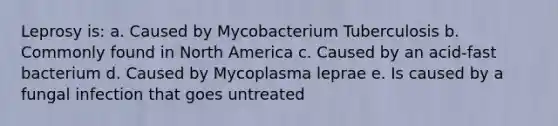 Leprosy is: a. Caused by Mycobacterium Tuberculosis b. Commonly found in North America c. Caused by an acid-fast bacterium d. Caused by Mycoplasma leprae e. Is caused by a fungal infection that goes untreated