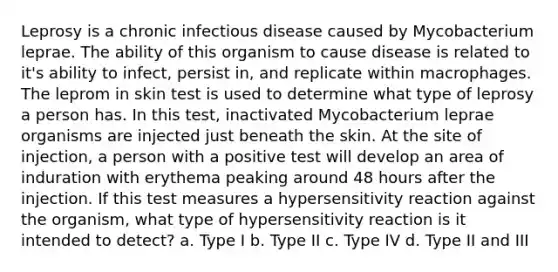 Leprosy is a chronic infectious disease caused by Mycobacterium leprae. The ability of this organism to cause disease is related to it's ability to infect, persist in, and replicate within macrophages. The leprom in skin test is used to determine what type of leprosy a person has. In this test, inactivated Mycobacterium leprae organisms are injected just beneath the skin. At the site of injection, a person with a positive test will develop an area of induration with erythema peaking around 48 hours after the injection. If this test measures a hypersensitivity reaction against the organism, what type of hypersensitivity reaction is it intended to detect? a. Type I b. Type II c. Type IV d. Type II and III