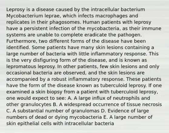 Leprosy is a disease caused by the intracellular bacterium Mycobacterium leprae, which infects macrophages and replicates in their phagosomes. Human patients with leprosy have a persistent infection of the mycobacteria, as their immune systems are unable to complete eradicate the pathogen. Furthermore, two different forms of the disease have been identified. Some patients have many skin lesions containing a large number of bacteria with little inflammatory response. This is the very disfiguring form of the disease, and is known as lepromatous leprosy. In other patients, few skin lesions and only occasional bacteria are observed, and the skin lesions are accompanied by a robust inflammatory response. These patients have the form of the disease known as tuberculoid leprosy. If one examined a skin biopsy from a patient with tuberculoid leprosy, one would expect to see: A. A large influx of neutrophils and other granulocytes B. A widespread occurrence of tissue necrosis C. A substantial number of granulomas D. Evidence of large numbers of dead or dying mycobacteria E. A large number of skin epithelial cells with intracellular bacteria