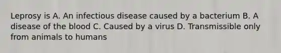 Leprosy is A. An infectious disease caused by a bacterium B. A disease of the blood C. Caused by a virus D. Transmissible only from animals to humans