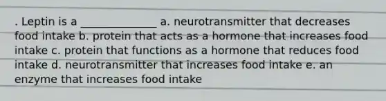 . Leptin is a ______________ a. neurotransmitter that decreases food intake b. protein that acts as a hormone that increases food intake c. protein that functions as a hormone that reduces food intake d. neurotransmitter that increases food intake e. an enzyme that increases food intake