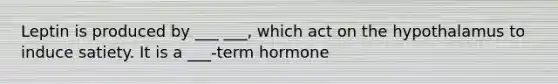 Leptin is produced by ___ ___, which act on the hypothalamus to induce satiety. It is a ___-term hormone