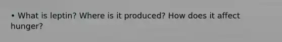 • What is leptin? Where is it produced? How does it affect hunger?