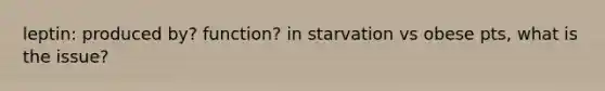 leptin: produced by? function? in starvation vs obese pts, what is the issue?