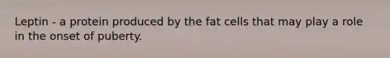 Leptin - a protein produced by the fat cells that may play a role in the onset of puberty.