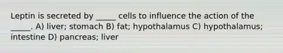 Leptin is secreted by _____ cells to influence the action of the _____. A) liver; stomach B) fat; hypothalamus C) hypothalamus; intestine D) pancreas; liver