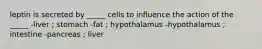 leptin is secreted by _____ cells to influence the action of the _____ -liver ; stomach -fat ; hypothalamus -hypothalamus ; intestine -pancreas ; liver